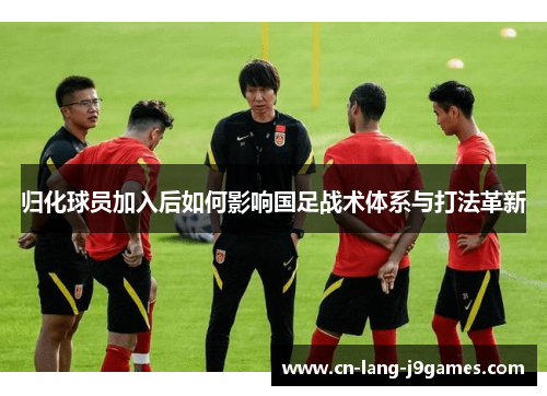 归化球员加入后如何影响国足战术体系与打法革新 归化球员加入后如何影响国足战术体系与打法革新