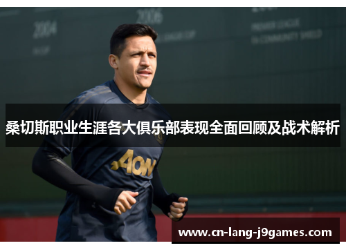 桑切斯职业生涯各大俱乐部表现全面回顾及战术解析 桑切斯职业生涯各大俱乐部表现全面回顾及战术解析