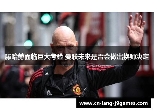 滕哈赫面临巨大考验 曼联未来是否会做出换帅决定