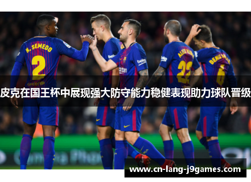 皮克在国王杯中展现强大防守能力稳健表现助力球队晋级 皮克在国王杯中展现强大防守能力稳健表现助力球队晋级