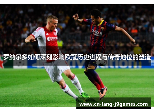 罗纳尔多如何深刻影响欧冠历史进程与传奇地位的塑造 罗纳尔多如何深刻影响欧冠历史进程与传奇地位的塑造