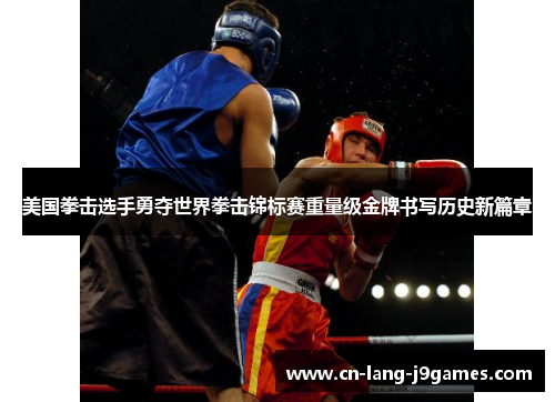 美国拳击选手勇夺世界拳击锦标赛重量级金牌书写历史新篇章 美国拳击选手勇夺世界拳击锦标赛重量级金牌书写历史新篇章