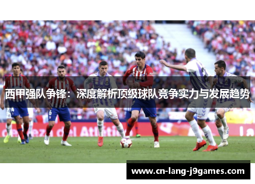 西甲强队争锋：深度解析顶级球队竞争实力与发展趋势