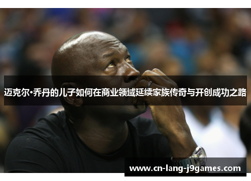 迈克尔·乔丹的儿子如何在商业领域延续家族传奇与开创成功之路 迈克尔·乔丹的儿子如何在商业领域延续家族传奇与开创成功之路