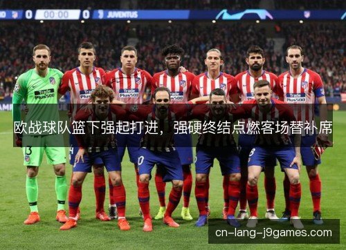 欧战球队篮下强起打进,强硬终结点燃客场替补席 欧战球队篮下强起打进,强硬终结点燃客场替补席